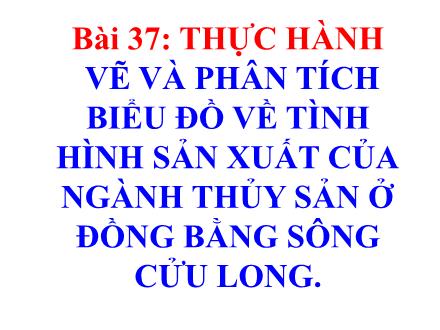Bài giảng Địa lí Lớp 9 - Bài 37: Thực hành Vẽ và phân tích biểu đồ về tình hình sản xuất của ngành thủy sản ở đồng bằng sông Cửu Long
