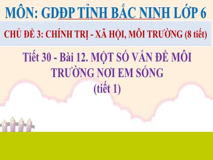 Bài giảng GDĐP tỉnh Bắc Ninh Lớp 6 - Tiết 30, Bài 12: Một số vấn đề môi trường nơi em sống (Tiết 1)
